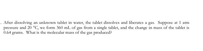 . After dissolving an unknown tablet in water, the tablet dissolves and liberates a gas. Suppose at 1 atm
pressure and 20 °C, we form 360 mL of gas from a single tablet, and the change in mass of the tablet is
0.64 grams. What is the molecular mass of the gas produced?
