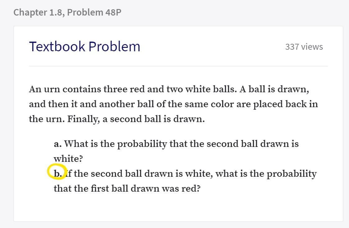 An urn contains three red and two white balls. A ball is drawn,
and then it and another ball of the same color are placed back in
the urn. Finally, a second ball is drawn.
a. What is the probability that the second ball drawn is
white?
b. if the second ball drawn is white, what is the probability
that the first ball drawn was red?

