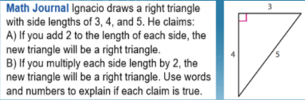 Math Journal Ignacio draws a right triangle
with side lengths of 3, 4, and 5. He claims:
A) If you add 2 to the length of each side, the
new triangle will be a right triangle.
B) If you multiply each side length by 2, the
new triangle will be a right triangle. Use words
and numbers to explain if each claim is true.
3
4
