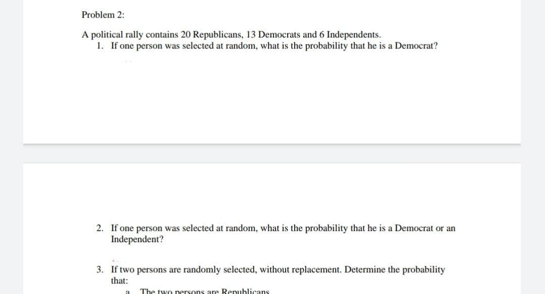 Problem 2:
A political rally contains 20 Republicans, 13 Democrats and 6 Independents.
1. If one person was selected at random, what is the probability that he is a Democrat?
2. If one person was selected at random, what is the probability that he is a Democrat or an
Independent?
3. If two persons are randomly selected, without replacement. Determine the probability
that:
a The two persons are Republicans