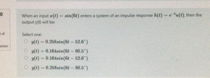 0
of
estion
When an input (t)=sin(6t) enters a system of an impulse response h(t)- eu(t), then the
output y(t) will be:
Select one:
Oy(t) 0.258sin(6t - 52.6")
Oy(t)-0.164sin(6t - 80.5")
Oy(t)-0.164sin(6t-52.6")
Ⓒy(t)-0.258sin(6t - 80.5")