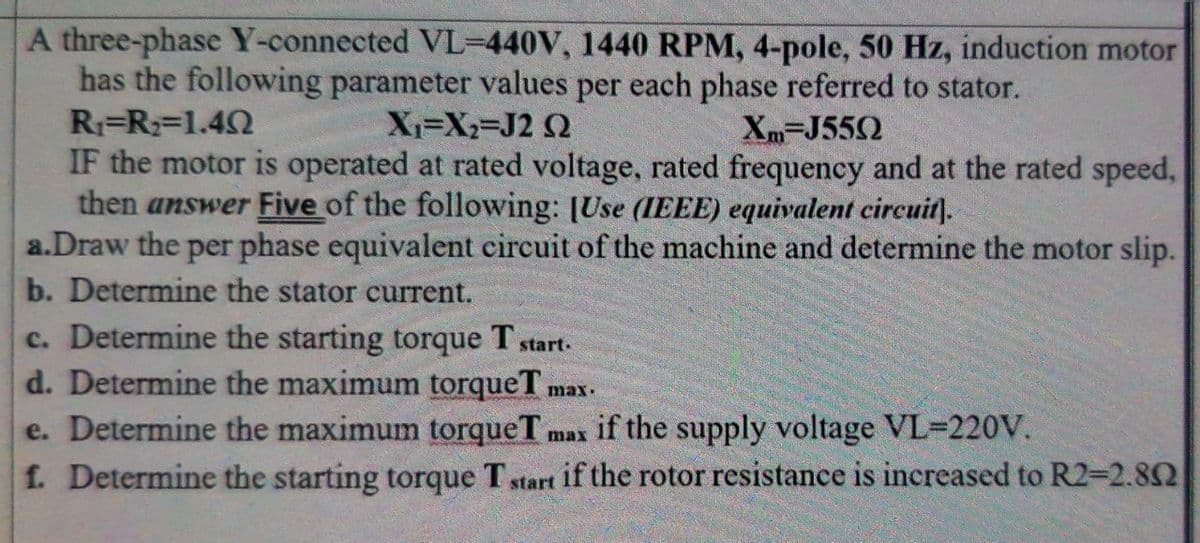 A three-phase Y-connected VL-440V, 1440 RPM, 4-pole, 50 Hz, induction motor
has the following parameter values per each phase referred to stator.
R1=R;=1.4N
IF the motor is operated at rated voltage, rated frequency and at the rated speed,
then answer Five of the following: [Use (IEEE) equivalent circuit).
a.Draw the per phase equivalent circuit of the machine and determine the motor slip.
b. Determine the stator current.
X=X2-J2 Q
Xm-J552
c. Determine the starting torque T start-
d. Determine the maximum torqueT.
e. Determine the maximum torqueT
f. Determine the starting torque T start if the rotor resistance is increased to R2=2.82
max.
max if the supply voltage VL-220V.
