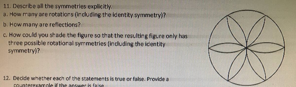 11. Describe all the symmetries explicitly.
a. How many are rotations (including the identity symmetry)?
b. How many are reflections?
c. How could you shade the figure so that the resulting figure only has
three possible rotational symmetries (including the identity
symmetry)?
12. Decide whether each of the statements is true or false. Provide a
counterexample if the answer is false
