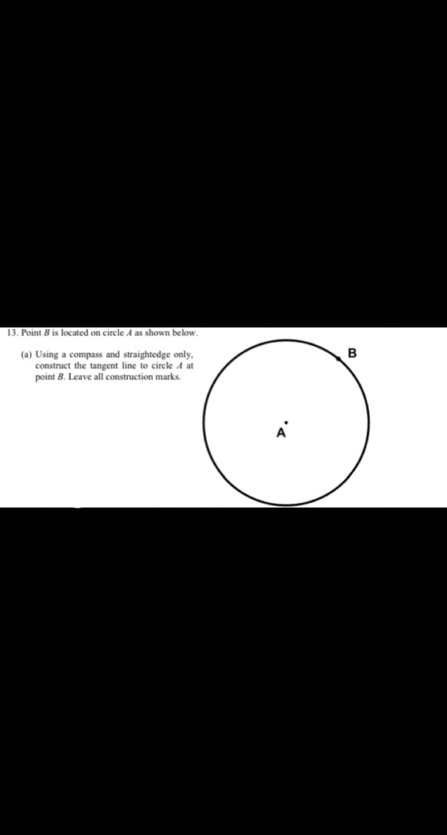 13. Point B is located on circle A as shown below.
(a) Using a compass and straightedge only,
construct the tangent line to circle A at
point B. Leave all construction marks.
