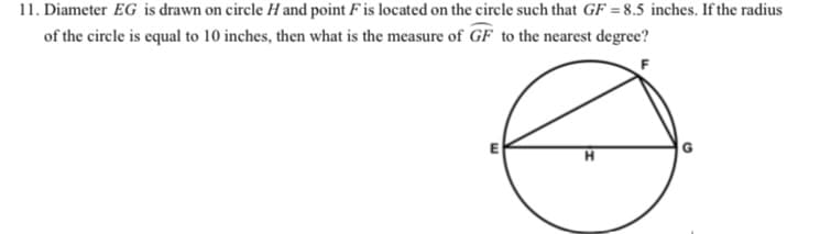 11. Diameter EG is drawn on circle H and point F is located on the circle such that GF = 8.5 inches. If the radius
of the circle is equal to 10 inches, then what is the measure of GF to the nearest degree?
