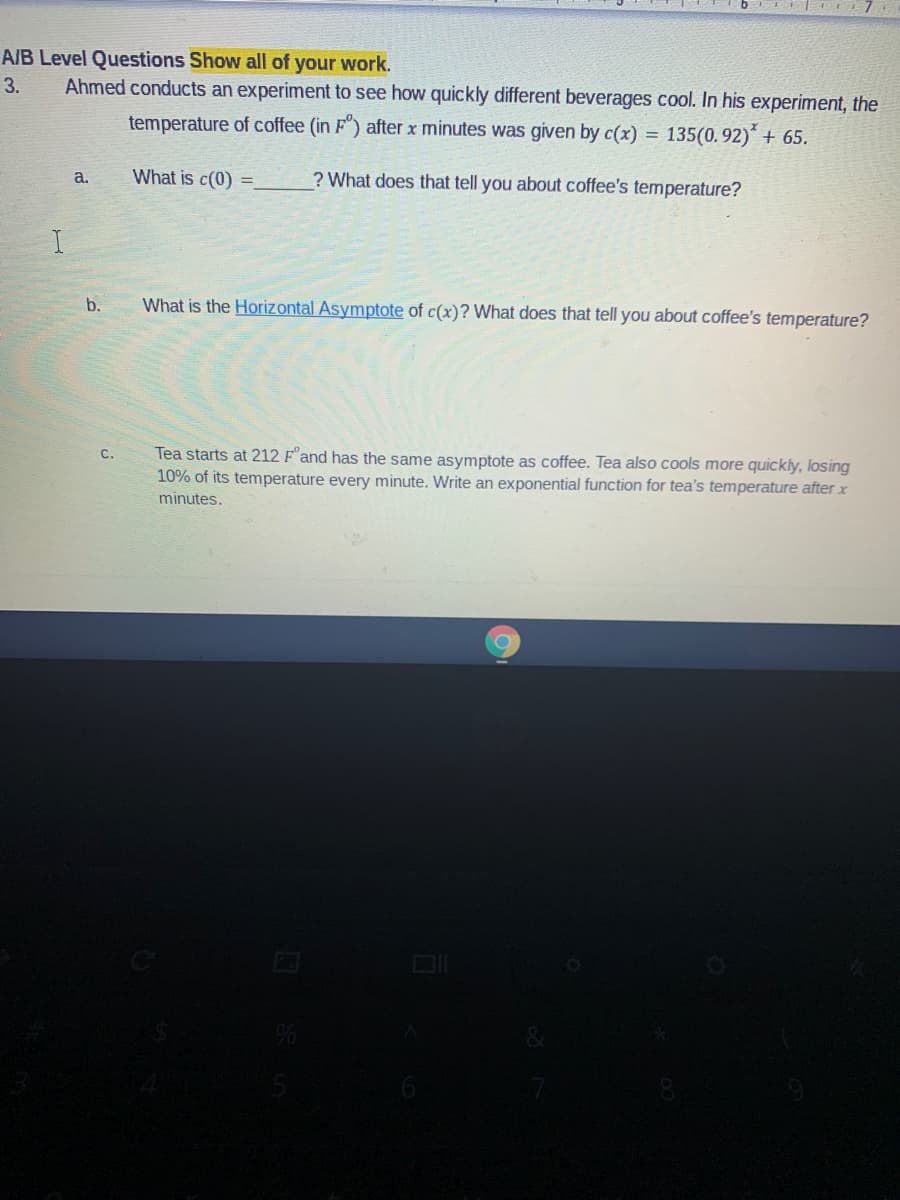 A/B Level Questions Show all of your work.
Ahmed conducts an experiment to see how quickly different beverages cool. In his experiment, the
3.
temperature of coffee (in F") after x minutes was given by c(x) = 135(0. 92)´ + 65.
What is c(0)
? What does that tell you about coffee's temperature?
a.
b.
What is the Horizontal Asymptote of c(x)? What does that tell you about coffee's temperature?
Tea starts at 212 F and has the same asymptote
10% of its temperature every minute. Write an exponential function for tea's temperature after x
C.
coffee. Tea also cools more quickly, losing
minutes.
