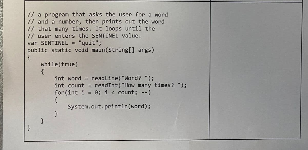 // a program that asks the user for a word
// and a number, then prints out the word
// that many times. It loops until the
// user enters the SENTINEL value.
var SENTINEL = "quit";
public static void main(String[] args)
{
while(true)
}
{
}
int word = readLine("Word? ");
int count = readInt("How many times? ");
for (int i = 0; i < count; --)
{
System.out.println(word);
}