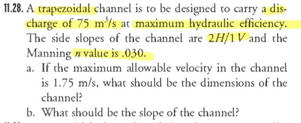 11.28. A trapezoidal channel is to be designed to carry a dis-
charge of 75 m'/s at maximum hydraulic efficiency.
The side slopes of the channel are 2H/1 V and the
Manning n value is .030.
a. If the maximum allowable velocity in the channel
is 1.75 m/s, what should be the dimensions of the
channel?
b. What should be the slope of the channel?
