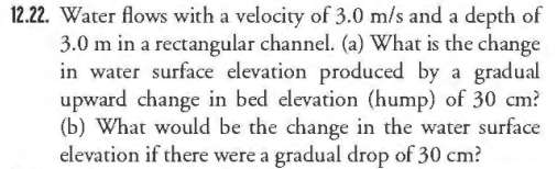 12.22. Water flows with a velocity of 3.0 m/s and a depth of
3.0 m in a rectangular channel. (a) What is the change
in water surface elevation produced by a gradual
upward change in bed elevation (hump) of 30 cm?
(b) What would be the change in the water surface
elevation if there were a gradual drop of 30 cm?
