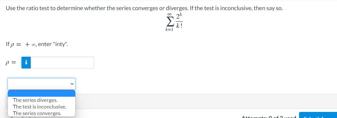 Use the ratio test to determine whether the series converges or diverges. If the test is inconclusive, then say so.
2k
k!
k=1
If p = + 0, enter "inty".
p =
The series diverges.
The test is inconclusive.
The series converges.
