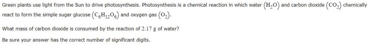 Green plants use light from the Sun to drive photosynthesis. Photosynthesis is a chemical reaction in which water (H,0) and carbon dioxide (Co,) chemically
react to form the simple sugar glucose (C,H1206) and oxygen gas (O2).
What mass of carbon dioxide is consumed by the reaction of 2.17 g of water?
Be sure your answer has the correct number of significant digits.
