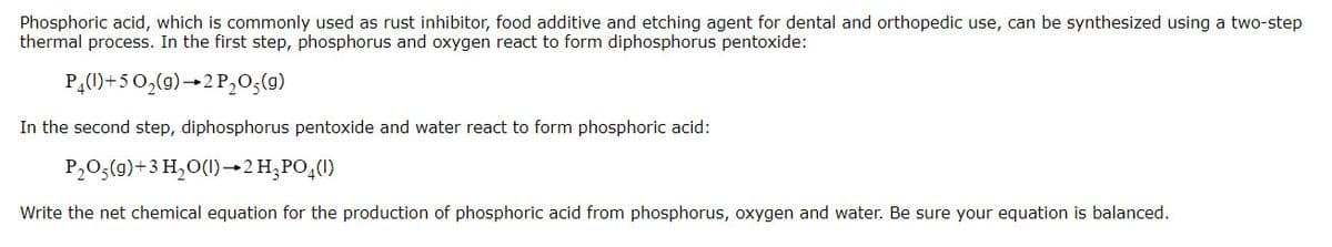 Phosphoric acid, which is commonly used as rust inhibitor, food additive and etching agent for dental and orthopedic use, can be synthesized using a two-step
thermal process. In the first step, phosphorus and oxygen react to form diphosphorus pentoxide:
PĄ()+50,(0)→2P,0;(9)
In the second step, diphosphorus pentoxide and water react to form phosphoric acid:
P,0,(9)+3 H,O(1)→2 H;PO,(1)
Write the net chemical equation for the production of phosphoric acid from phosphorus, oxygen and water. Be sure your equation is balanced.
