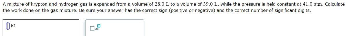 A mixture of krypton and hydrogen gas is expanded from a volume of 28.0 L to a volume of 39.0 L, while the pressure is held constant at 41.0 atm. Calculate
the work done on the gas mixture. Be sure your answer has the correct sign (positive or negative) and the correct number of significant digits.
