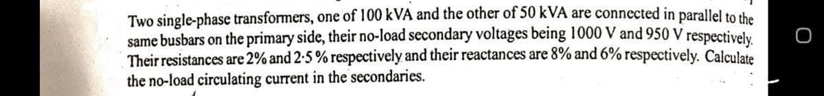 Two single-phase transformers, one of 100 kVA and the other of 50 kVA are connected in parallel to the
same busbars on the primary side, their no-load secondary voltages being 1000 V and 950 V respectively.
Their resistances are 2% and 2-5 % respectively and their reactances are 8% and 6% respectively. Calculate
the no-load circulating current in the secondaries.