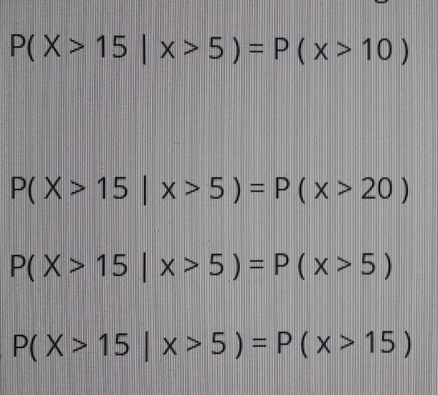 P(X> 15 | x > 5) = P ( x > 10 )
P(X> 15 | x > 5) = P (x> 20 )
P(X> 15 | x > 5) =
P(x>5)
P(X> 15 | x > 5 ) = P ( x > 15 )

