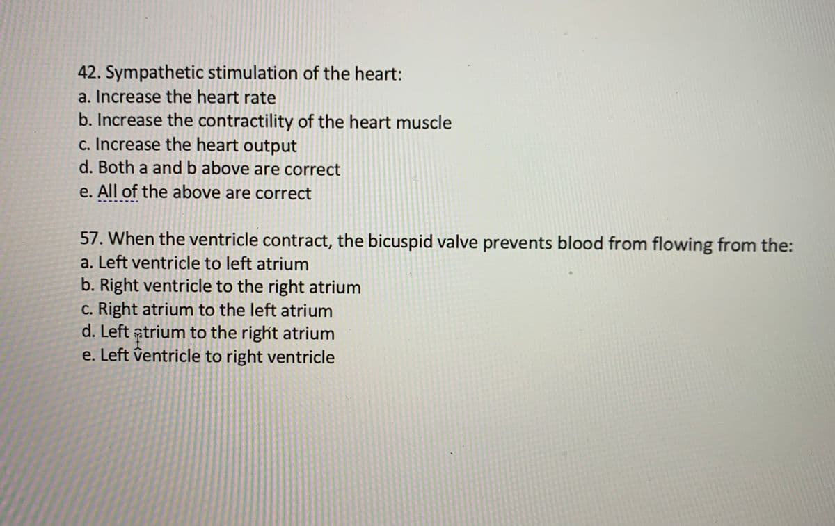 42. Sympathetic stimulation of the heart:
a. Increase the heart rate
b. Increase the contractility of the heart muscle
c. Increase the heart output
d. Both a and b above are correct
e. All of the above are correct
57. When the ventricle contract, the bicuspid valve prevents blood from flowing from the:
a. Left ventricle to left atrium
b. Right ventricle to the right atrium
c. Right atrium to the left atrium
d. Left atrium to the right atrium
e. Left ventricle to right ventricle
