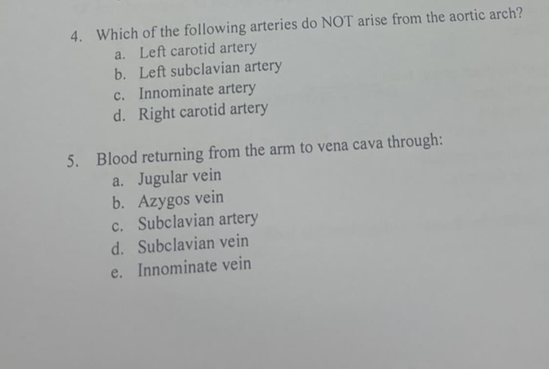 4. Which of the following arteries do NOT arise from the aortic arch?
a. Left carotid artery
b. Left subclavian artery
c. Innominate artery
d. Right carotid artery
5. Blood returning from the arm to vena cava through:
a. Jugular vein
b. Azygos vein
c. Subclavian artery
d. Subclavian vein
e. Innominate vein
