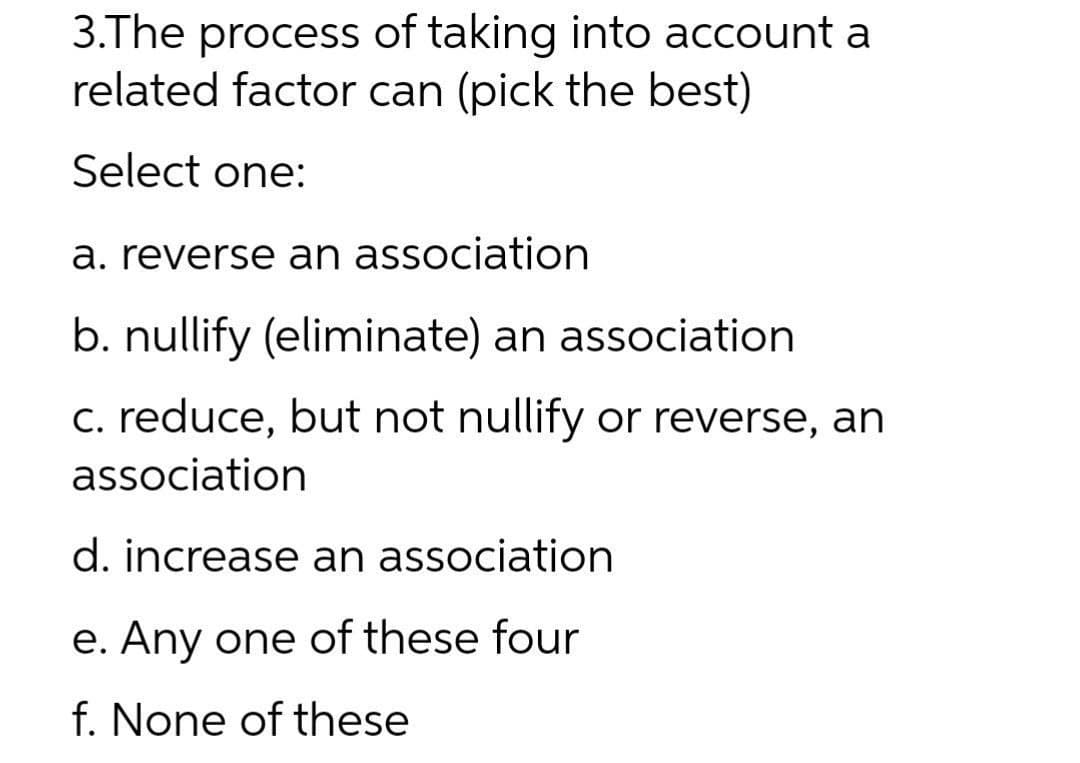 3.The process of taking into account a
related factor can (pick the best)
Select one:
a. reverse an association
b. nullify (eliminate) an association
c. reduce, but not nullify or reverse, an
association
d. increase an association
e. Any one of these four
f. None of these
