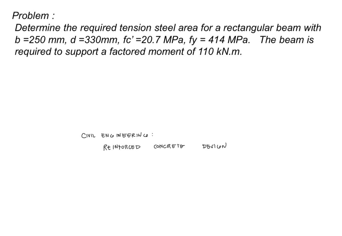Problem:
Determine the required tension steel area for a rectangular beam with
b=250 mm, d =330mm, fc' =20.7 MPa, fy = 414 MPa. The beam is
required to support a factored moment of 110 kN.m.
CIVIL ENGINEERING:
REINFORCED
CONCRETE
DESIGN