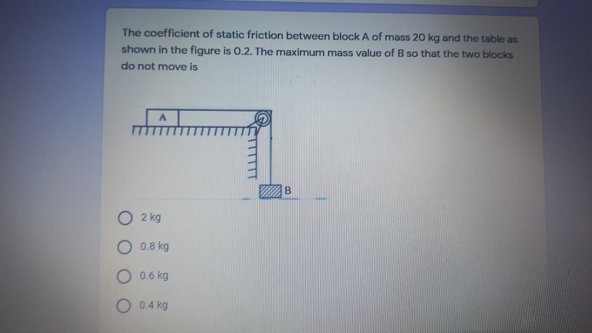 The coefficient of static friction between block A of mass 20 kg and the table as
shown in the figure is O.2. The maximum mass value of B so that the two blocks
do not move is
O 2 kg
0.8 kg
0.6 kg
0.4 kg
