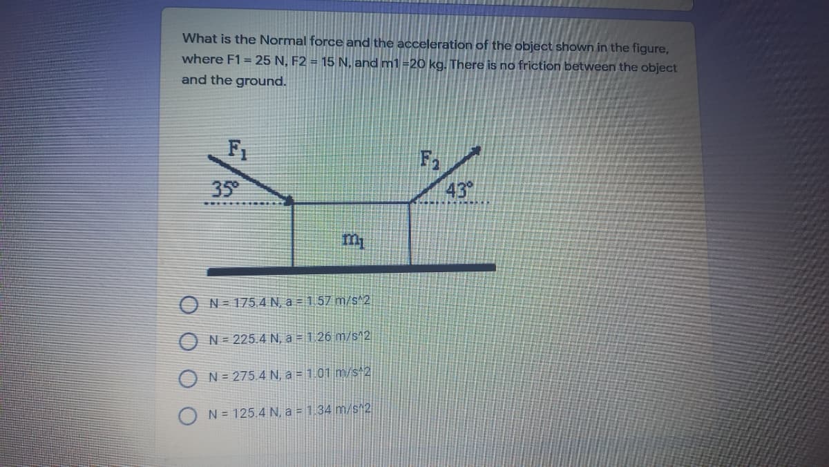 What is the Normal force and the acceleration of the object shown in the figure,
where F1 = 25 N, F2 = 15 N, and m1 =20 kg. There is no friction between the object
and the ground.
F1
F1
35
43
N = 175 4 N, a = 1 57 m/s^2
N = 225.4 N, a = 1 26 m/s^2
N = 275.4 N, a = 1.01 m/s 2
N = 125.4 N, a = 1 34 m/s^2
