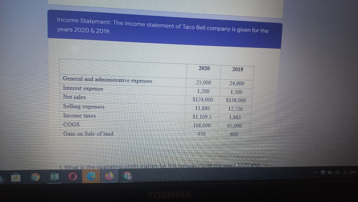Income Statement: The income statement of Taco Bell company is given for the
years 2020 & 2019.
2020
2019
General and administrative expenses
25,000
24,000
Interest expense
1,200
1,500
Net sales
$124,000
$138,000
Selling expenses
11,880
12,720
Income taxes
$1,109.5
1,883
COGS
108,000
95,000
Gain on Sale of land
450
600
1. What is the operating profit marain for the company over the years 2020 and
+ O d) ENG
TOSHIBA
