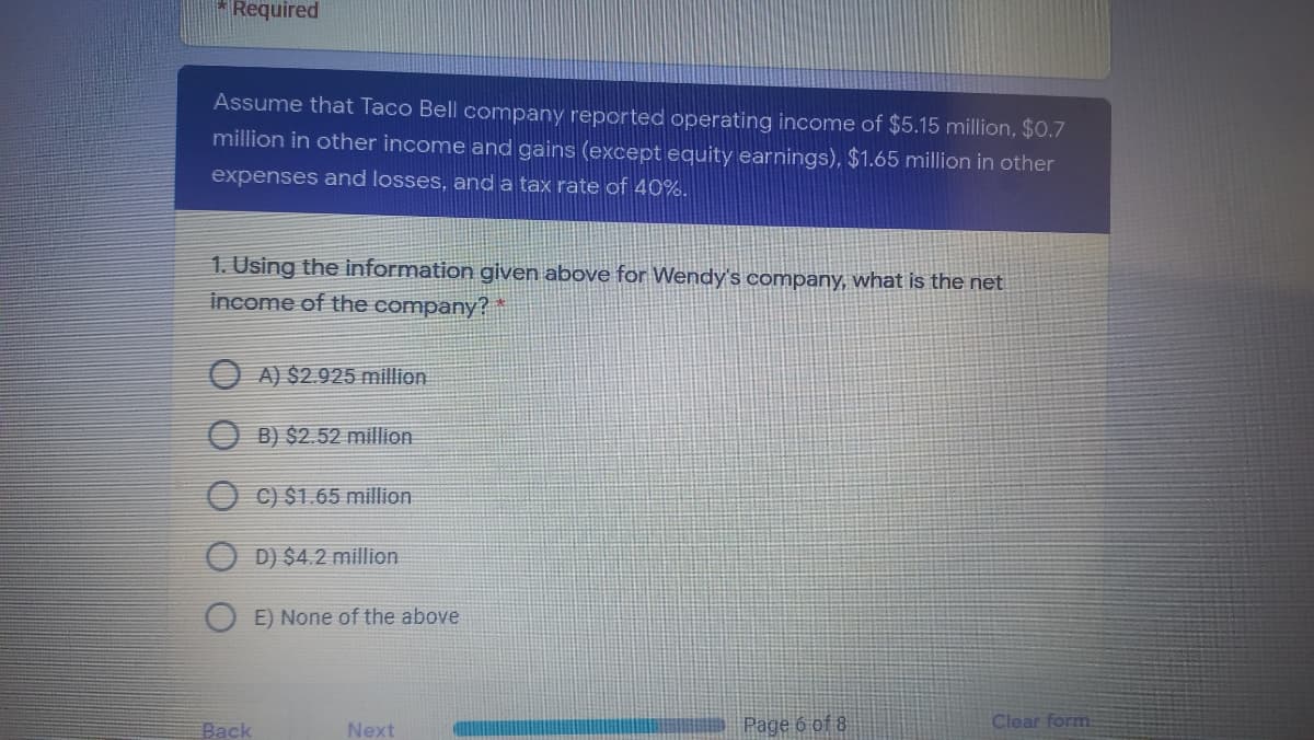 Required
Assume that Taco Bell company reported operating income of $5.15 million, $0.7
million in other income and gains (except equity earnings), $1.65 million in other
expenses and losses, and a tax rate of 40%.
1. Using the information given above for Wendy's company, what is the net
income of the company? *
O A) $2.925 million
O B) $2.52 million
C) $1.65 million
D) $4.2 million
E) None of the above
Back
Next
Page 6 of 8
Clear form
