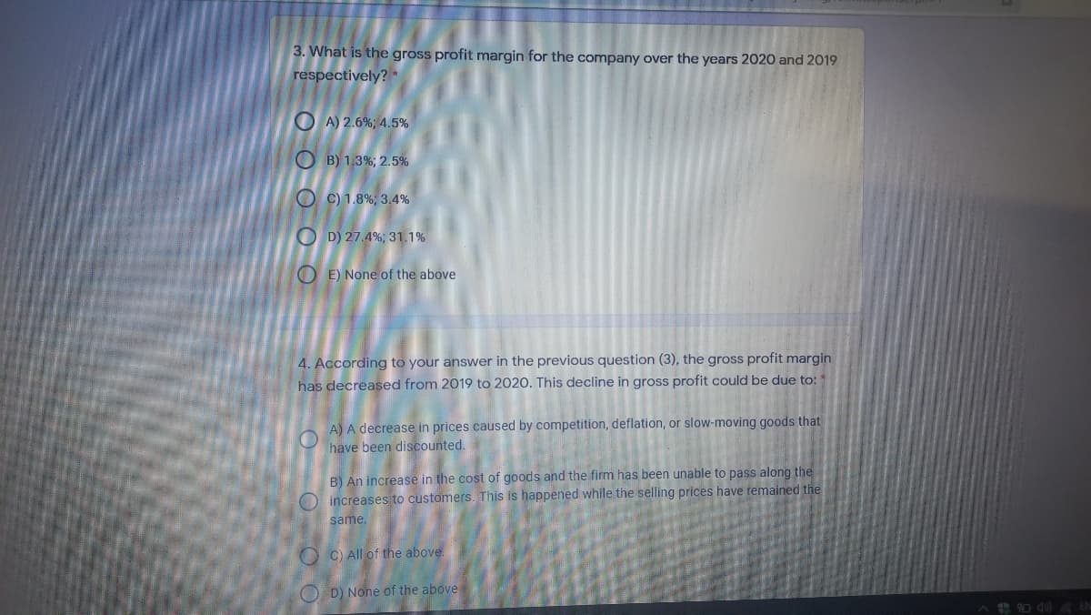 3. What is the gross profit margin for the company over the years 2020 and 2019
respectively? *
O A) 2.6%; 4.5%
O B) 1.3%; 2.5%
O C) 1.8%; 3.4%
O D) 27.4%; 31.1%
O E) None of the above
4. According to your answer in the previous question (3), the gross profit margin
has decreased from 2019 to 2020. This decline in gross profit could be due to:
A) A decrease in prices caused by competition, deflation, or slow-moving goods that
have been discounted.
B) An increase in the cost of goods and the firm has been unable to pass along the
O increases to customers. This is happened while the selling prices have remained the
same.
O C) All of the above.
O D) None of the above
+ O d0) A EN
