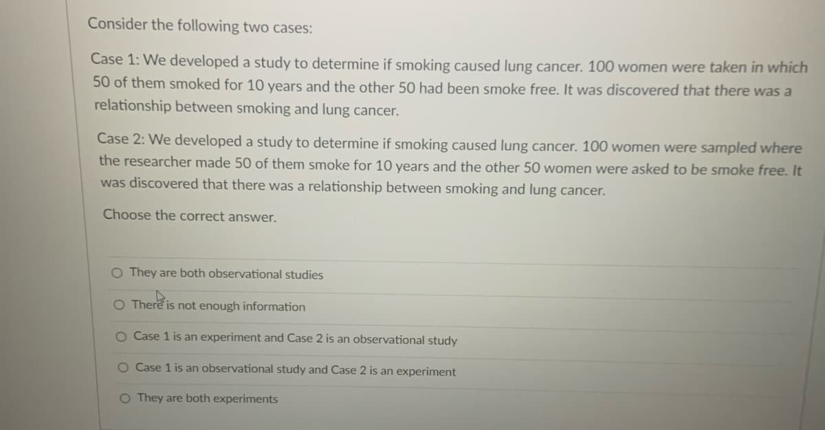 Consider the following two cases:
Case 1: We developed a study to determine if smoking caused lung cancer. 100 women were taken in which
50 of them smoked for 10 years and the other 50 had been smoke free. It was discovered that there was a
relationship between smoking and lung cancer.
Case 2: We developed a study to determine if smoking caused lung cancer. 100 women were sampled where
the researcher made 50 of them smoke for 10 years and the other 50 women were asked to be smoke free. It
was discovered that there was a relationship between smoking and lung cancer.
Choose the correct answer.
O They are both observational studies
O There is not enough information
O Case 1 is an experiment and Case 2 is an observational study
O Case 1 is an observational study and Case 2 is an experiment
O They are both experiments
