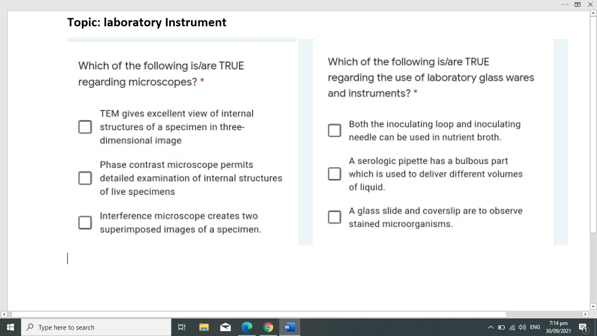 困
Topic: laboratory Instrument
Which of the following islare TRUE
Which of the following is/are TRUE
regarding microscopes? *
regarding the use of laboratory glass wares
and instruments? *
TEM gives excellent view of internal
structures of a specimen in three-
dimensional image
Both the inoculating loop and inoculating
needle can be used in nutrient broth.
Phase contrast microscope permits
A serologic pipette has a bulbous part
which is used to deliver different volumes
detailed examination of internal structures
of live specimens
of liquid.
A glass slide and coverslip are to observe
Interference microscope creates two
stained microorganisms.
superimposed images of a specimen.
7:14 pm
P Type here to search
ヘロG) ENG
30/09/2021
近
