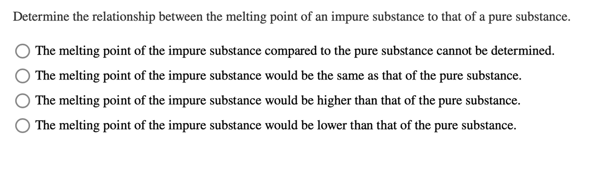 Determine the relationship between the melting point of an impure substance to that of a pure substance.
The melting point of the impure substance compared to the pure substance cannot be determined.
The melting point of the impure substance would be the same as that of the
pure
substance.
The melting point of the impure substance would be higher than that of the
pure
substance.
O The melting point of the impure substance would be lower than that of the pure substance.
