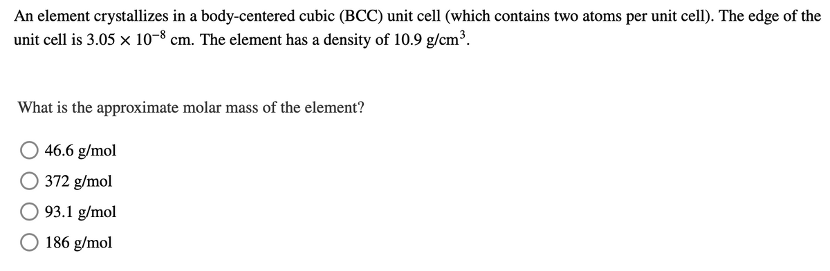 An element crystallizes in a body-centered cubic (BCC) unit cell (which contains two atoms per unit cell). The edge of the
unit cell is 3.05 × 10-8 cm. The element has a density of 10.9 g/cm³.
What is the approximate molar mass of the element?
46.6 g/mol
372 g/mol
93.1 g/mol
O 186 g/mol
