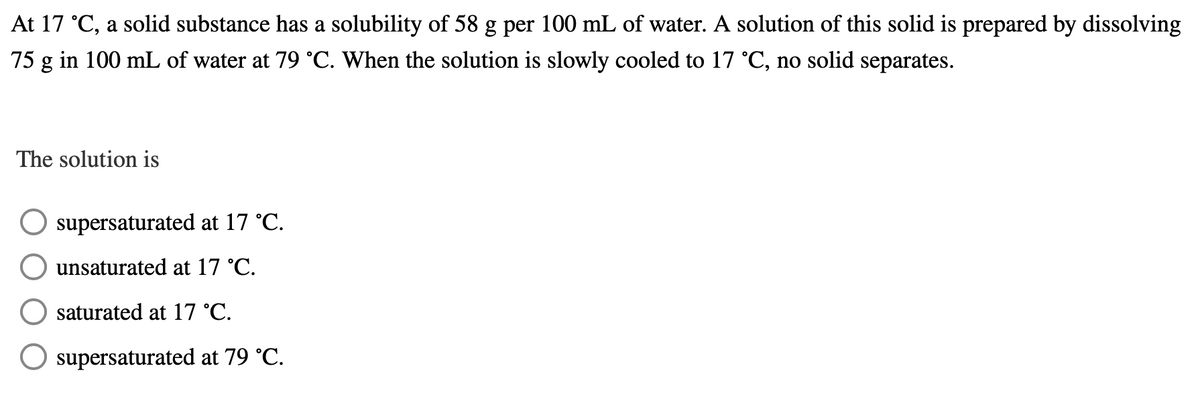 At 17 °C, a solid substance has a solubility of 58 g per 100 mL of water. A solution of this solid is prepared by dissolving
75 g in 100 mL of water at 79 °C. When the solution is slowly cooled to 17 °C, no solid separates.
The solution is
supersaturated at 17 °C.
unsaturated at 17 °C.
saturated at 17 °C.
supersaturated at 79 °C.
