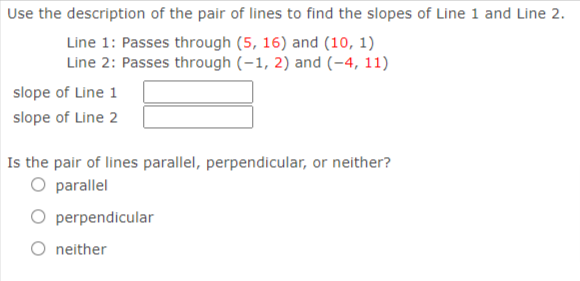 Use the description of the pair of lines to find the slopes of Line 1 and Line 2.
Line 1: Passes through (5, 16) and (10, 1)
Line 2: Passes through (-1, 2) and (-4, 11)
slope of Line 1
slope of Line 2
Is the pair of lines parallel, perpendicular, or neither?
O parallel
O perpendicular
O neither
