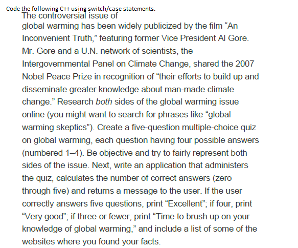 Code the following C++ using switch/case statements.
The controversial issue of
global warming has been widely publicized by the film “An
Inconvenient Truth," featuring former Vice President Al Gore.
Mr. Gore and a U.N. network of scientists, the
Intergovernmental Panel on Climate Change, shared the 2007
Nobel Peace Prize in recognition of "their efforts to build up and
disseminate greater knowledge about man-made climate
change." Research both sides of the global warming issue
online (you might want to search for phrases like "global
warming skeptics"). Create a five-question multiple-choice quiz
on global warming, each question having four possible answers
(numbered 1-4). Be objective and try to fairly represent both
sides of the issue. Next, write an application that administers
the quiz, calculates the number of correct answers (zero
through five) and retuns a message to the user. If the user
correctly answers five questions, print "Excellent"; if four, print
"Very good"; if three or fewer, print "Time to brush up on your
knowledge of global warming," and include a list of some of the
websites where you found your facts.
