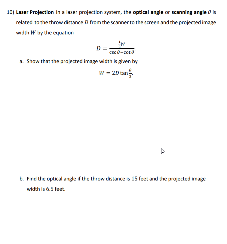 10) Laser Projection In a laser projection system, the optical angle or scanning angle 0 is
related to the throw distance D from the scanner to the screen and the projected image
width W by the equation
w
D =
csc 0-cot e
a. Show that the projected image width is given by
W = 2D tanº.
b. Find the optical angle if the throw distance is 15 feet and the projected image
width is 6.5 feet.
