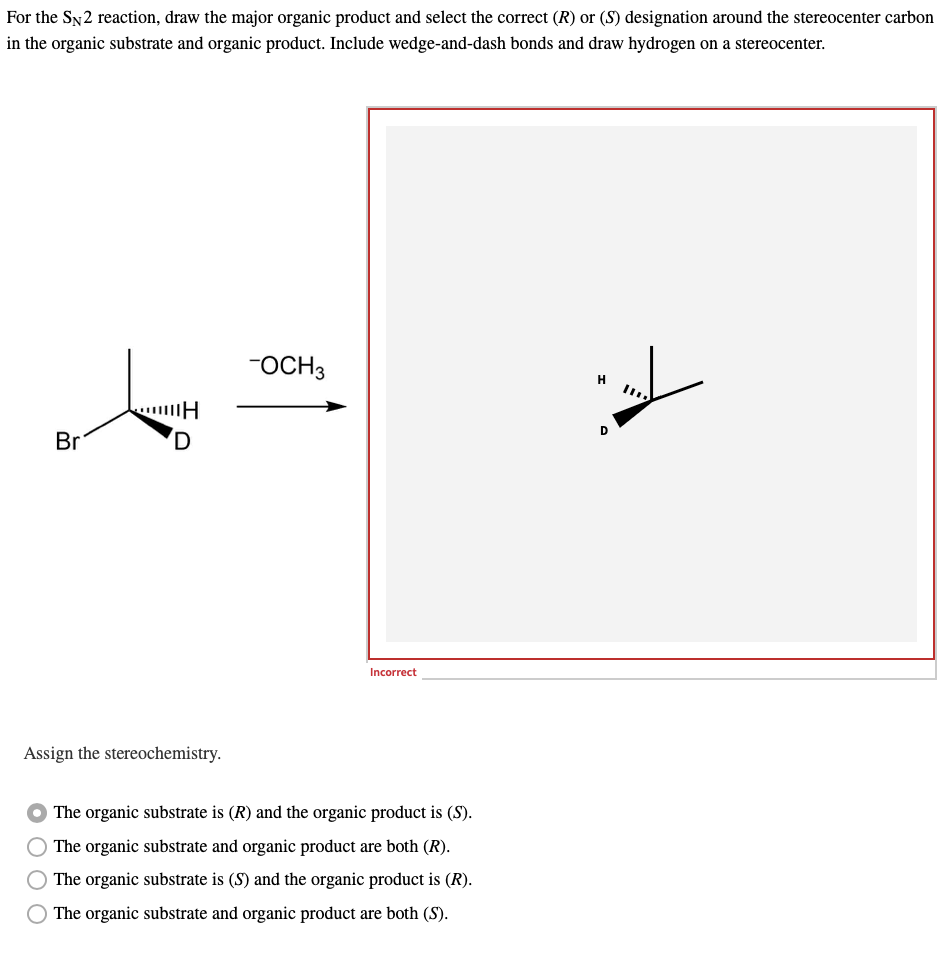 For
the SN2 reaction, draw the major organic product and select the correct (R) or (S) designation around the stereocenter carbon
in the organic substrate and organic product. Include wedge-and-dash bonds and draw hydrogen on a stereocenter.
-OCH3
Br
D
Incorrect
Assign the stereochemistry.
The organic substrate is (R) and the organic product is (S).
The organic substrate and organic product are both (R).
The organic substrate is (S) and the organic product is (R).
The organic substrate and organic product are both (S).
H
H
C
IID