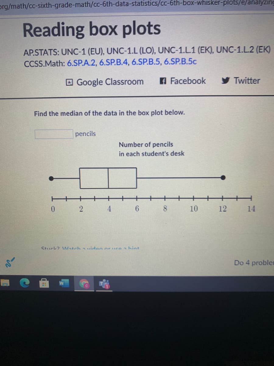 prg/math/cc-sixth-grade-math/cc-6th-data-statistics/cc-6th-box-whisker-plots/e/analyzıng
Reading box plots
AP.STATS: UNC-1 (EU), UNC-1.L (LO), UNC-1.L.1 (EK), UNC-1.L.2 (EK)
CCSS.Math: 6.SP.A.2, 6.SP.B.4, 6.SP.B.5, 6.SP.B.5c
E Google Classroom
A Facebook
y Twitter
Find the median of the data in the box plot below.
pencils
Number of pencils
in each student's desk
++
4
6.
8.
10
12
14
Stuck? Watch a viden or use hint
Do 4 probler
