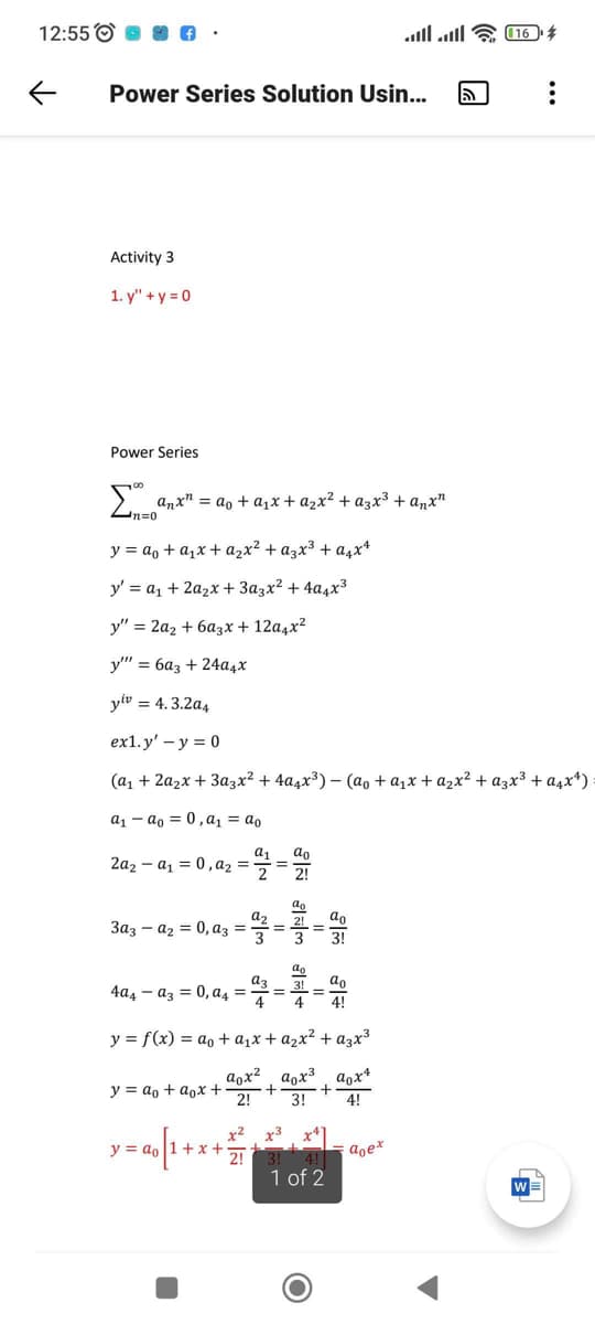 12:55 о
all atl & 16
Power Series Solution Usin...
Activity 3
1. у" + у30
Power Series
>. anx" = ao + a1x + azx² + a3x³ + anx"
n=0
y = a, + a1x + azx² + azx³ + a4x*
y' = a1 + 2a2x + 3azx² + 4a4x³
у" %3D 2а, + 6азх + 12а,x2
y" = 6az + 24a4x
yiv = 4.3.2a4
ex1.y' - у %3D 0
(а, + 2а2x + Зазx2 + 4а,x3) - (аo +a,x +azx2 + азх3 + а,х4)
a1 - ao = 0, a = ao
a,
2a2 – a1 = 0, a =
ao
2
2!
ao
a2
3az - az = 0, az =
ao
%D
3!
ao
az
4a4 – az = 0, a4 =
do
%3D
4!
y = f(x) = ao + a,x + a2x² + azx³
aox3
+
3!
a,x?
aox*
y = ao + aox +
2!
4!
x2 x3
x*
4! doe*
1 of 2
y = ao 1+x
2!
