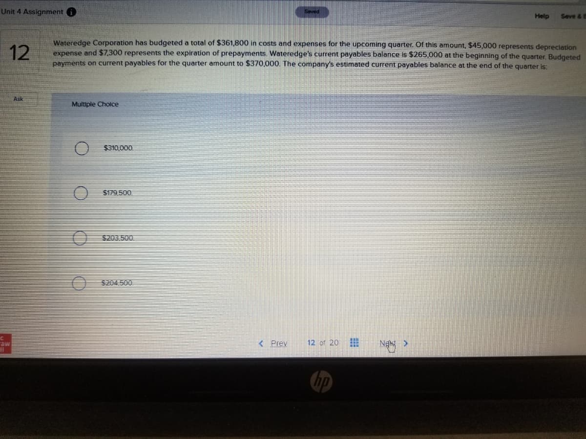 Unit 4 Assignment
Saved
Seve &B
Help
Wateredge Corporation has budgeted a total of $361,800 in costs and expenses for the upcoming quarter. Of this amount, $45,000 represents depreciation
expense and $7,300 represents the expiration of prepayments. Wateredge's current payables balance is $265,000 at the beginning of the quarter. Budgeted
payments on current payables for the quarter amount to $370,000. The company's estimated current payables balance at the end of the quarter is:
12
Ask
Multiple Cholce
$310,000.
$179.500.
$203.500.
S204.500.
aw
< Prey
12 of 20
