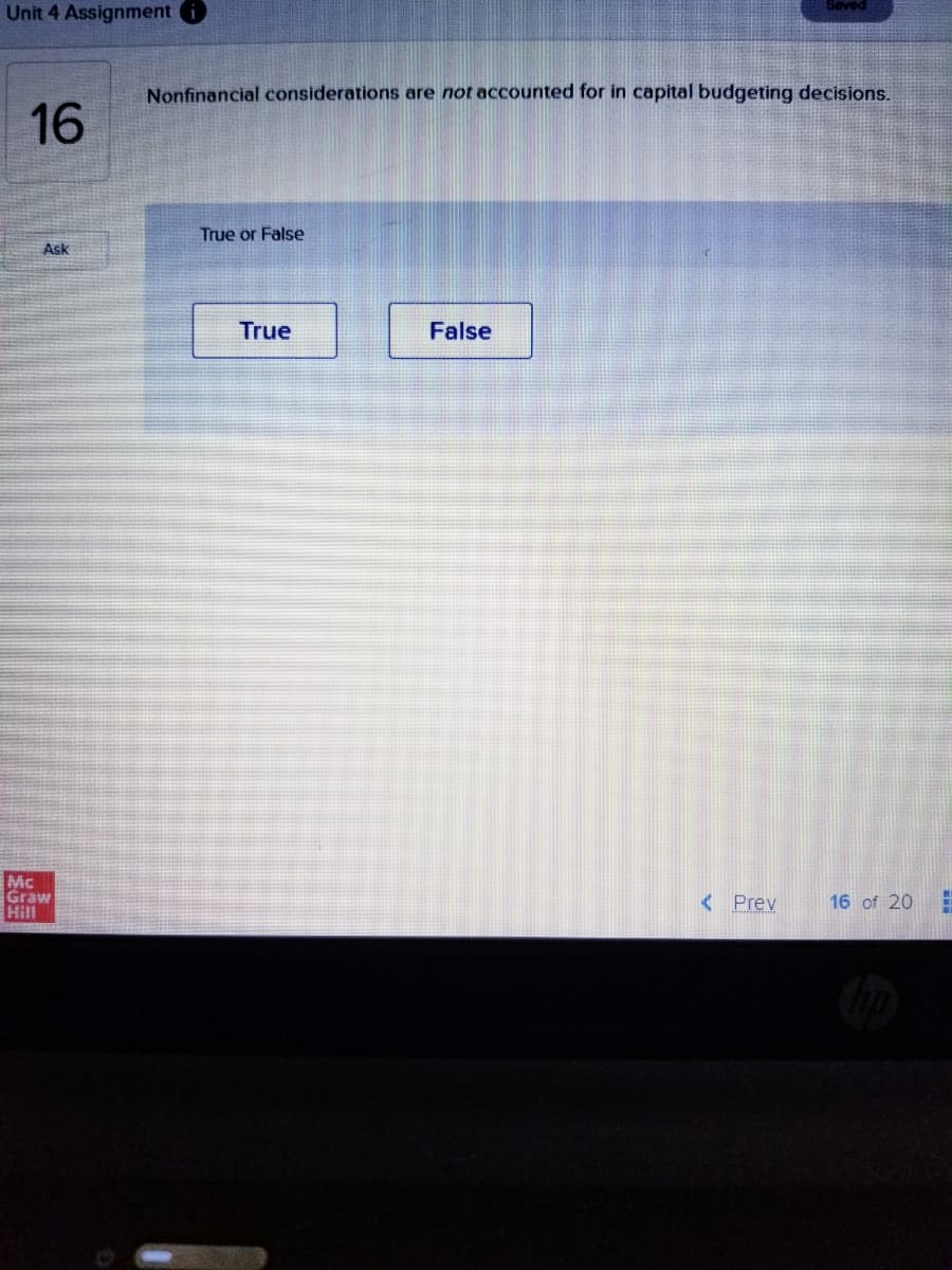 Seved
Unit 4 Assignment i
Nonfinancial considerations are not accounted for in capital budgeting decisions.
16
True or False
Ask
True
False
Mc
Graw
Hill
< Prev
16 of 20
