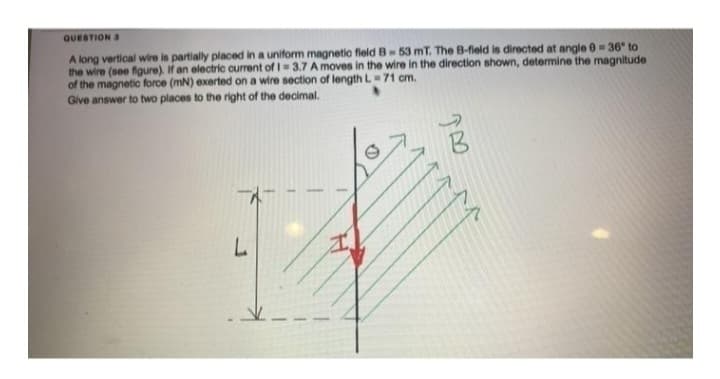 QUESTION 3
A long vertical wire is partially placed in a uniform magnetic field B-53 mT. The B-field is directed at angle 0 = 36° to
the wire (see figure). If an electric current of 1= 3.7 A moves in the wire in the direction shown, determine the magnitude
of the magnetic force (mN) exerted on a wire section of length L=71 cm.
Give answer to two places to the right of the decimal.
L