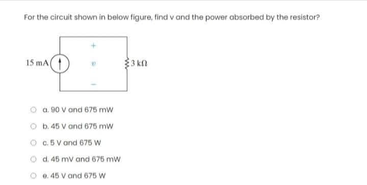 For the circuit shown in below figure, find v and the power absorbed by the resistor?
15 mA
a. 90 V and 675 mW
b. 45 V and 675 mW
c. 5 V and 675 W
d. 45 mV and 675 mW
e. 45 V and 675 W
33 ΚΩ