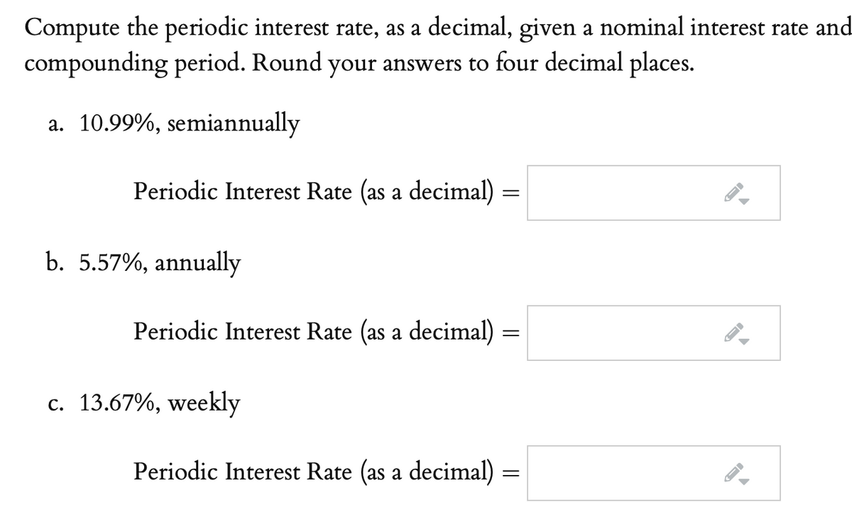 Compute the periodic interest rate, as a decimal, given a nominal interest rate and
compounding period. Round your answers to four decimal places.
a. 10.99%, semiannually
Periodic Interest Rate (as a decimal)
b. 5.57%, annually
Periodic Interest Rate (as a decimal)
c. 13.67%, weekly
Periodic Interest Rate (as a decimal) =
