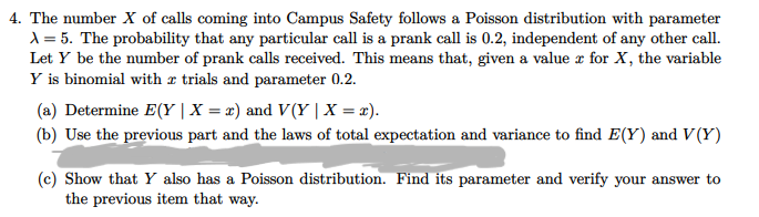 4. The number X of calls coming into Campus Safety follows a Poisson distribution with parameter
1 = 5. The probability that any particular call is a prank call is 0.2, independent of any other call.
Let Y be the number of prank calls received. This means that, given a value r for X, the variable
Y is binomial with r trials and parameter 0.2.
(a) Determine E(Y |X = x) and V(Y | X = x).
(b) Use the previous part and the laws of total expectation and variance to find E(Y) and V(Y)
(c) Show that Y also has a Poisson distribution. Find its parameter and verify your answer to
the previous item that way.
