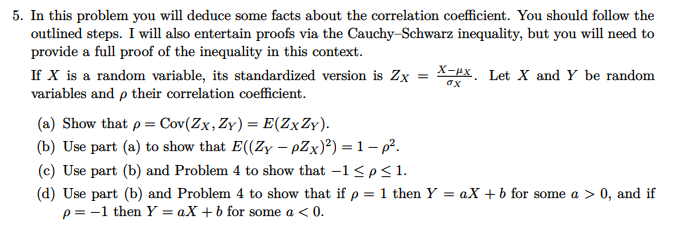 5. In this problem you will deduce some facts about the correlation coefficient. You should follow the
outlined steps. I will also entertain proofs via the Cauchy–Schwarz inequality, but you will need to
provide a full proof of the inequality in this context.
X-px. Let X and Y be random
If X is a random variable, its standardized version is Zx
variables and p their correlation coefficient.
ox
(a) Show that p = Cov(Zx,Zy)= E(Z×Z¥).
(b) Use part (a) to show that E((Zy – pZx)²) = 1– p?.
(c) Use part (b) and Problem 4 to show that -1 <p<1.
(d) Use part (b) and Problem 4 to show that if p = 1 then Y = aX + b for some a > 0, and if
p = -1 then Y = aX +b for some a < 0.
%3D
