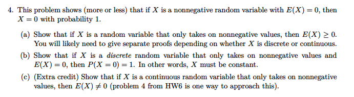 4. This problem shows (more or less) that if X is a nonnegative random variable with E(X) = 0, then
X = 0 with probability 1.
(a) Show that if X is a random variable that only takes on nonnegative values, then E(X) > 0.
You will likely need to give separate proofs depending on whether X is discrete or continuous.
(b) Show that if X is a discrete random variable that only takes on nonnegative values and
E(X) = 0, then P(X = 0) = 1. In other words, X must be constant.
(c) (Extra credit) Show that if X is a continuous random variable that only takes on nonnegative
values, then E(X)#0 (problem 4 from HW6 is one way to approach this).

