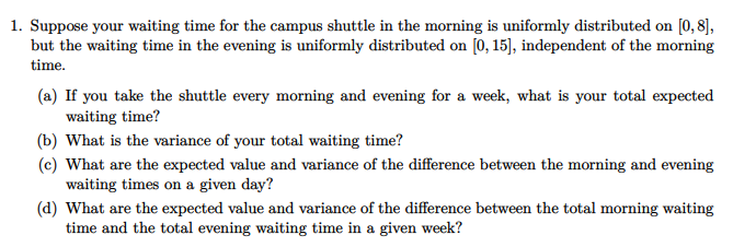 1. Suppose your waiting time for the campus shuttle in the morning is uniformly distributed on [0, 8],
but the waiting time in the evening is uniformly distributed on [0, 15)], independent of the morning
time.
(a) If you take the shuttle every morning and evening for a week, what is your total expected
waiting time?
(b) What is the variance of your total waiting time?
(c) What are the expected value and variance of the difference between the morning and evening
waiting times on a given day?
(d) What are the expected value and variance of the difference between the total morning waiting
time and the total evening waiting time in a given week?
