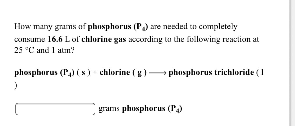 How many grams of phosphorus (P4) are needed to completely
consume 16.6 L of chlorine gas according to the following reaction at
25 °C and 1 atm?
phosphorus (P4) ( s ) + chlorine (g ).
phosphorus trichloride ( 1
grams phosphorus (P4)
