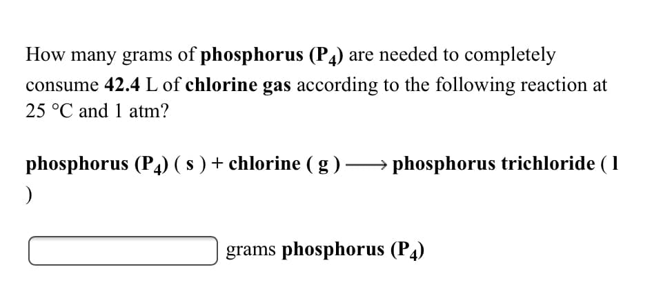 How many grams of phosphorus (P4) are needed to completely
consume 42.4 L of chlorine gas according to the following reaction at
25 °C and 1 atm?
phosphorus (P4) ( s ) + chlorine (g)
→ phosphorus trichloride ( 1
grams phosphorus (P4)
